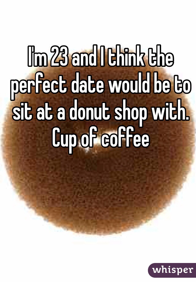 I'm 23 and I think the perfect date would be to sit at a donut shop with. Cup of coffee