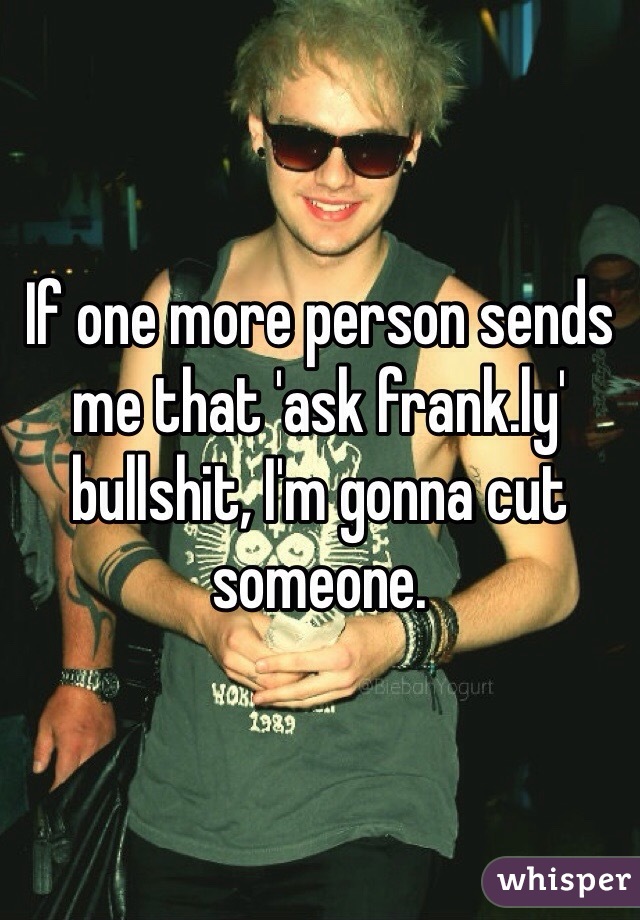 If one more person sends me that 'ask frank.ly' bullshit, I'm gonna cut someone.