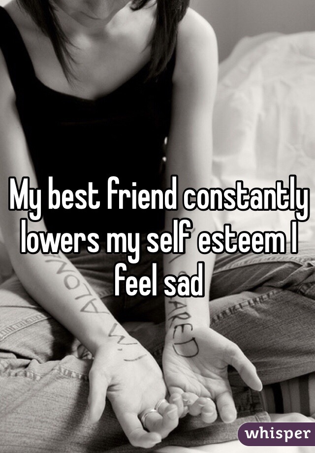 My best friend constantly lowers my self esteem I feel sad 