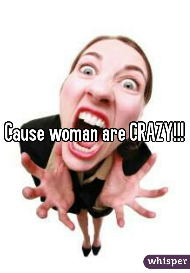 Cause woman are CRAZY!!!