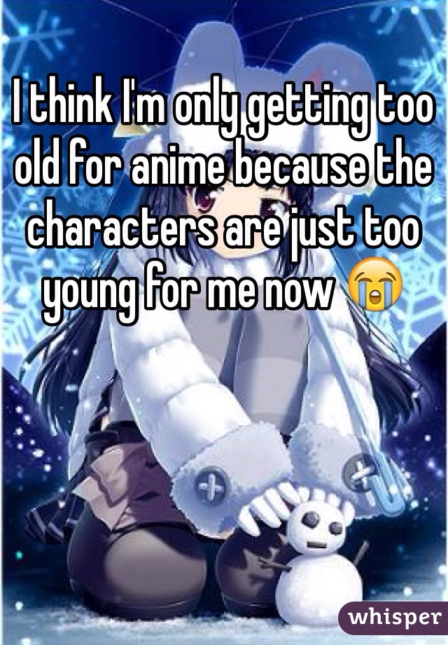 I think I'm only getting too old for anime because the characters are just too young for me now 😭