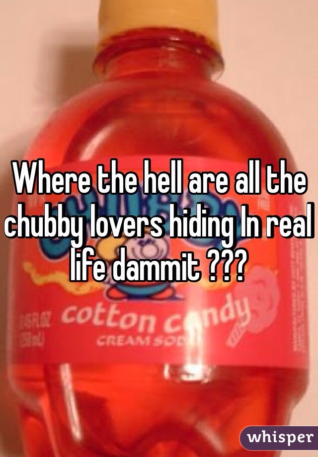 Where the hell are all the chubby lovers hiding In real life dammit ???