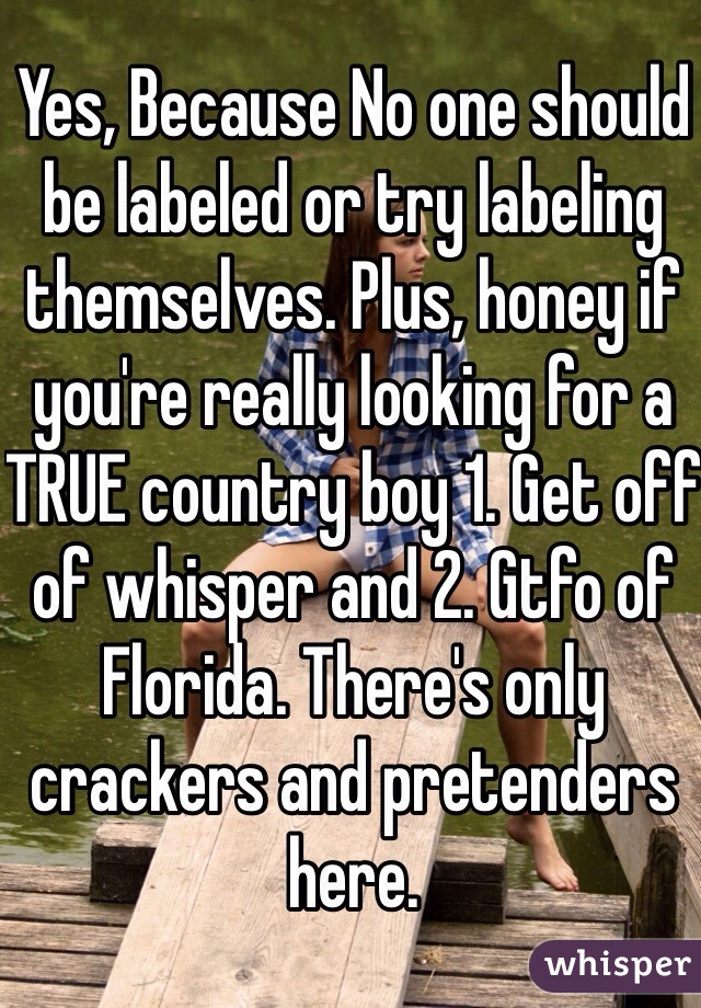 Yes, Because No one should be labeled or try labeling themselves. Plus, honey if you're really looking for a TRUE country boy 1. Get off of whisper and 2. Gtfo of Florida. There's only crackers and pretenders here. 