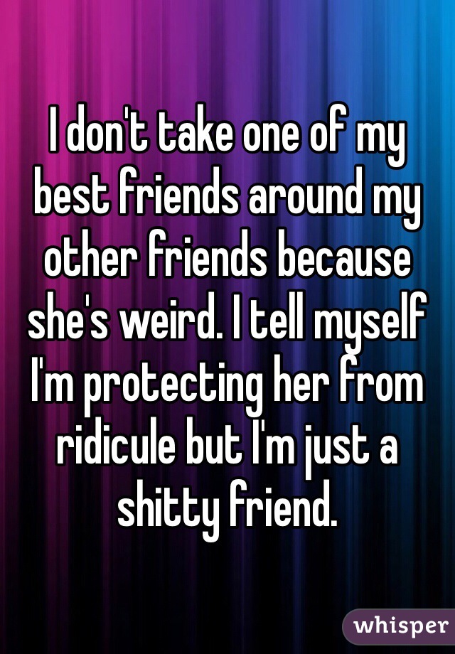 I don't take one of my best friends around my other friends because she's weird. I tell myself I'm protecting her from ridicule but I'm just a shitty friend.