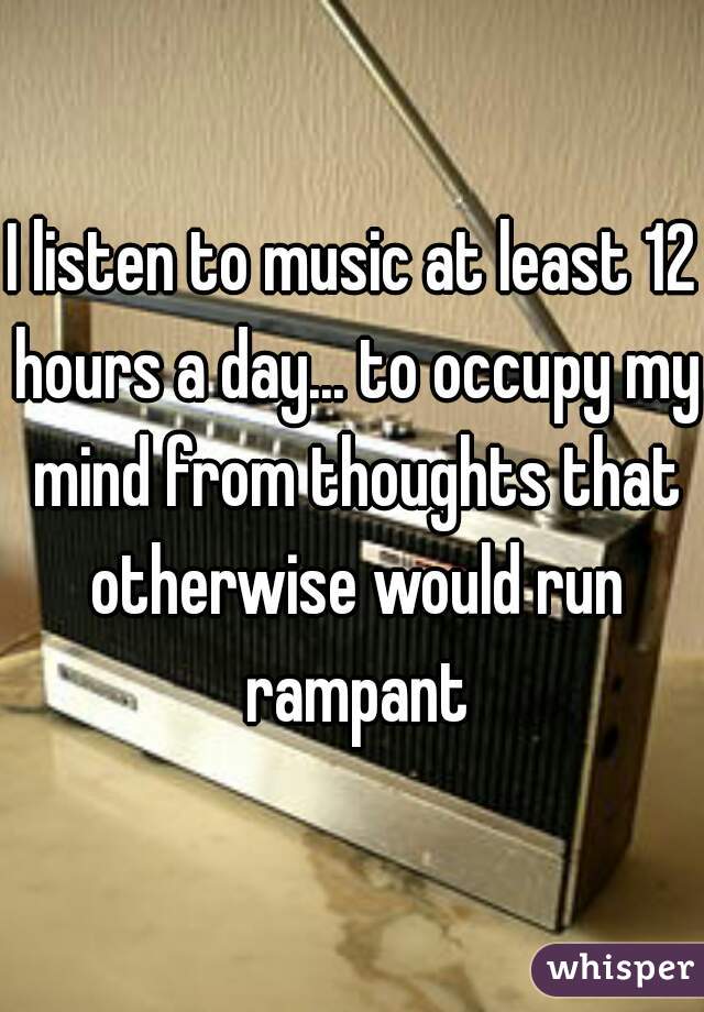I listen to music at least 12 hours a day... to occupy my mind from thoughts that otherwise would run rampant