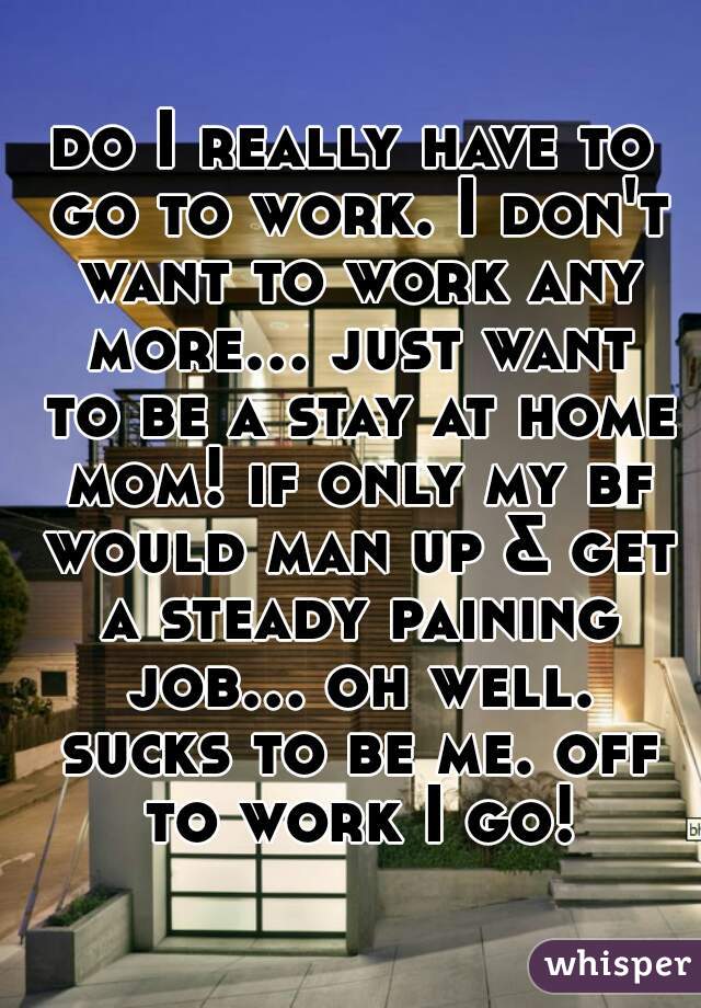 do I really have to go to work. I don't want to work any more... just want to be a stay at home mom! if only my bf would man up & get a steady paining job... oh well. sucks to be me. off to work I go!