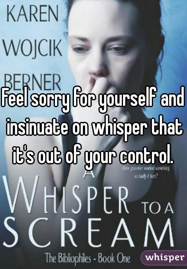 Feel sorry for yourself and insinuate on whisper that it's out of your control. 