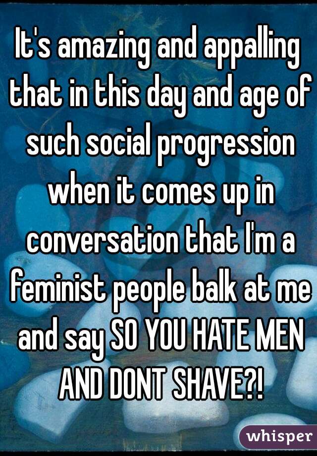 It's amazing and appalling that in this day and age of such social progression when it comes up in conversation that I'm a feminist people balk at me and say SO YOU HATE MEN AND DONT SHAVE?!