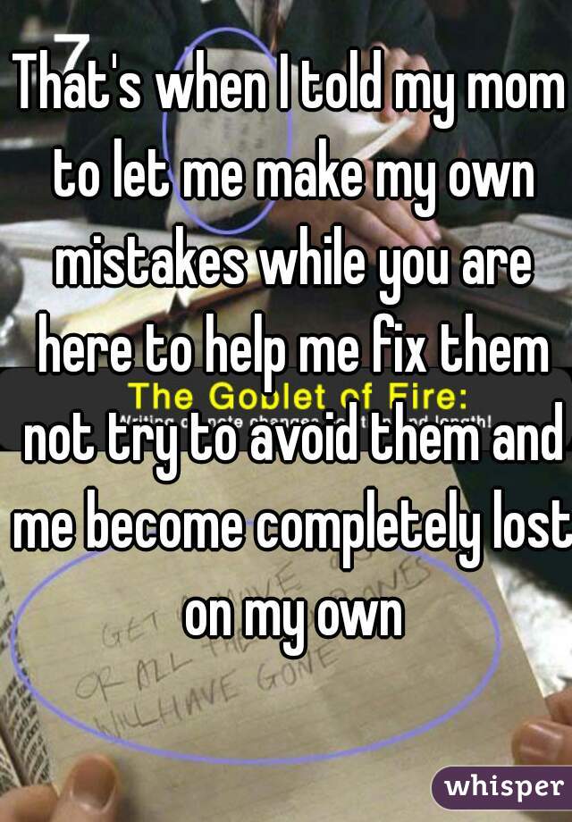 That's when I told my mom to let me make my own mistakes while you are here to help me fix them not try to avoid them and me become completely lost on my own