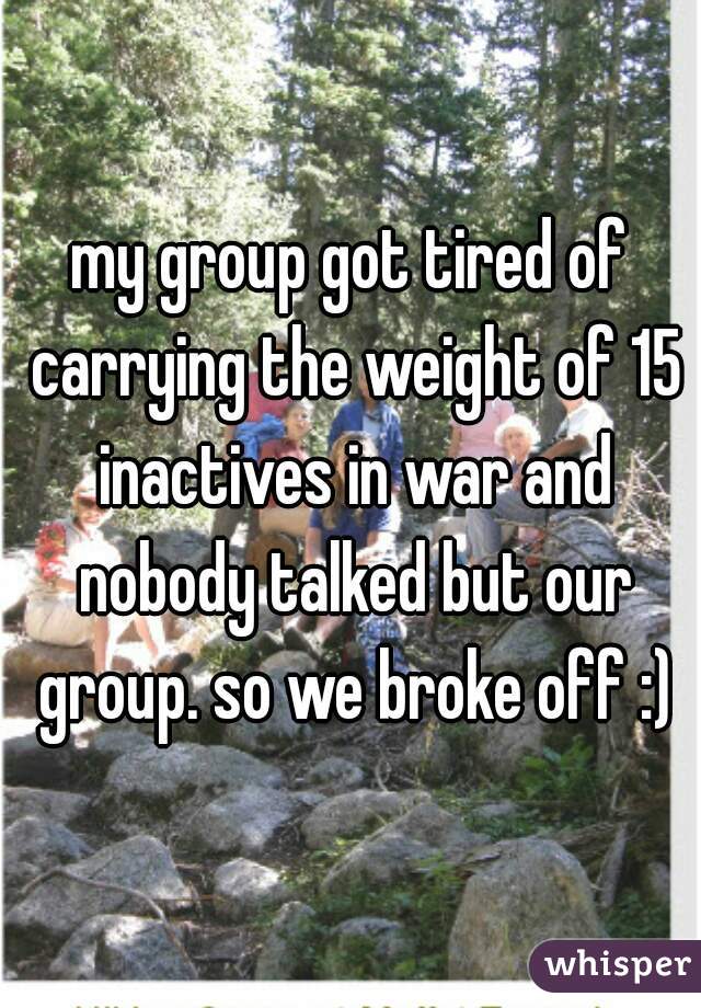 my group got tired of carrying the weight of 15 inactives in war and nobody talked but our group. so we broke off :)