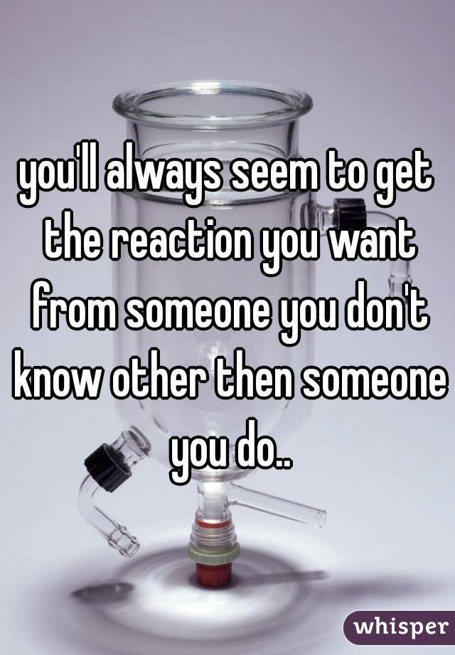 you'll always seem to get the reaction you want from someone you don't know other then someone you do..
