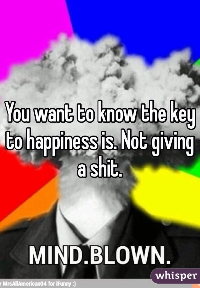 You want to know the key to happiness is. Not giving a shit.
