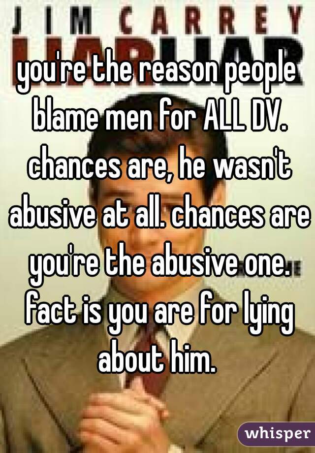 you're the reason people blame men for ALL DV. chances are, he wasn't abusive at all. chances are you're the abusive one. fact is you are for lying about him. 
