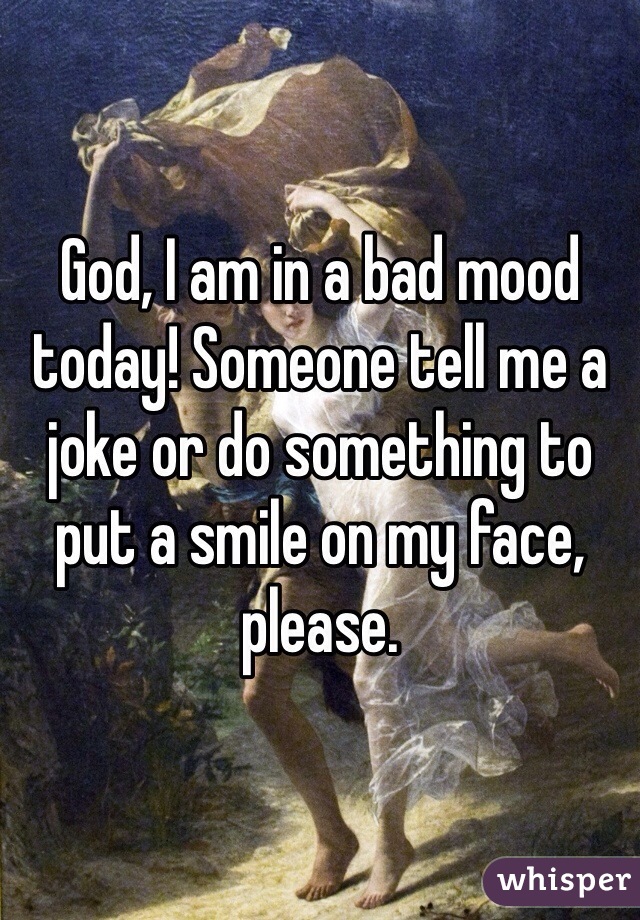 God, I am in a bad mood today! Someone tell me a joke or do something to put a smile on my face, please. 