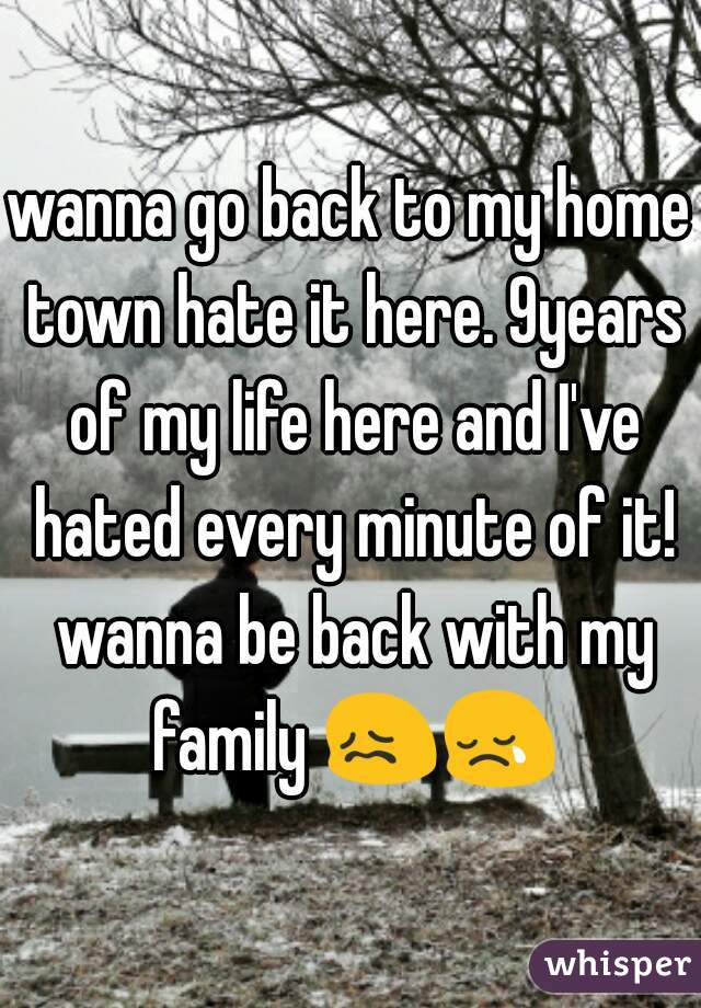 wanna go back to my home town hate it here. 9years of my life here and I've hated every minute of it! wanna be back with my family 😖😢