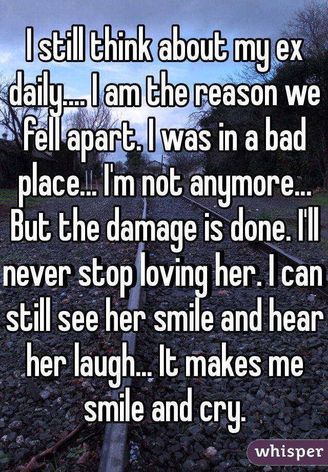 I still think about my ex daily.... I am the reason we fell apart. I was in a bad place... I'm not anymore... But the damage is done. I'll never stop loving her. I can still see her smile and hear her laugh... It makes me smile and cry. 