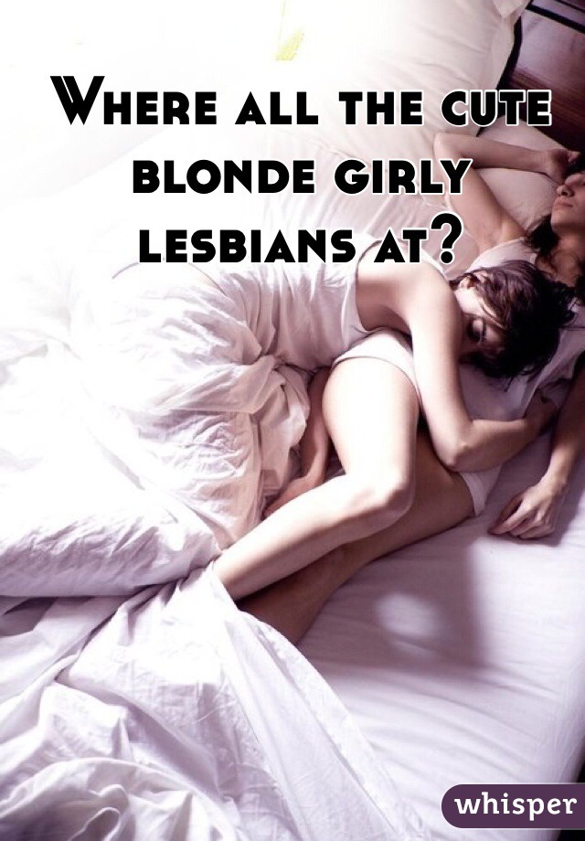 Where all the cute blonde girly lesbians at? 