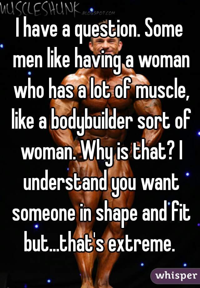 I have a question. Some men like having a woman who has a lot of muscle, like a bodybuilder sort of woman. Why is that? I understand you want someone in shape and fit but...that's extreme. 