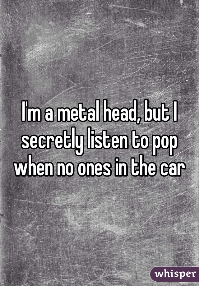 I'm a metal head, but I secretly listen to pop when no ones in the car 