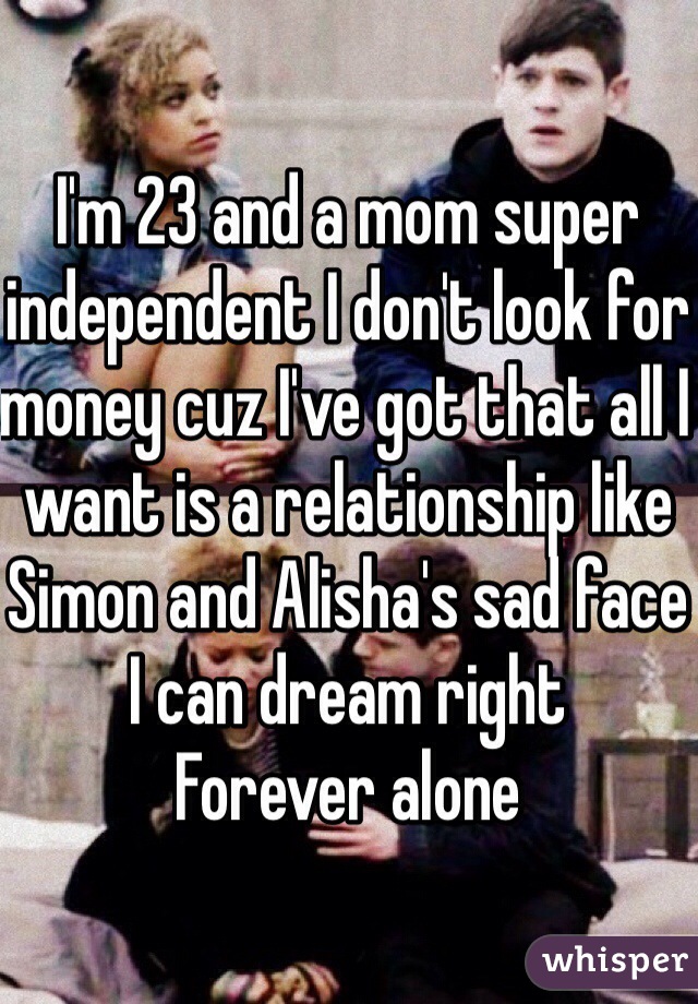 I'm 23 and a mom super independent I don't look for money cuz I've got that all I want is a relationship like Simon and Alisha's sad face I can dream right 
Forever alone