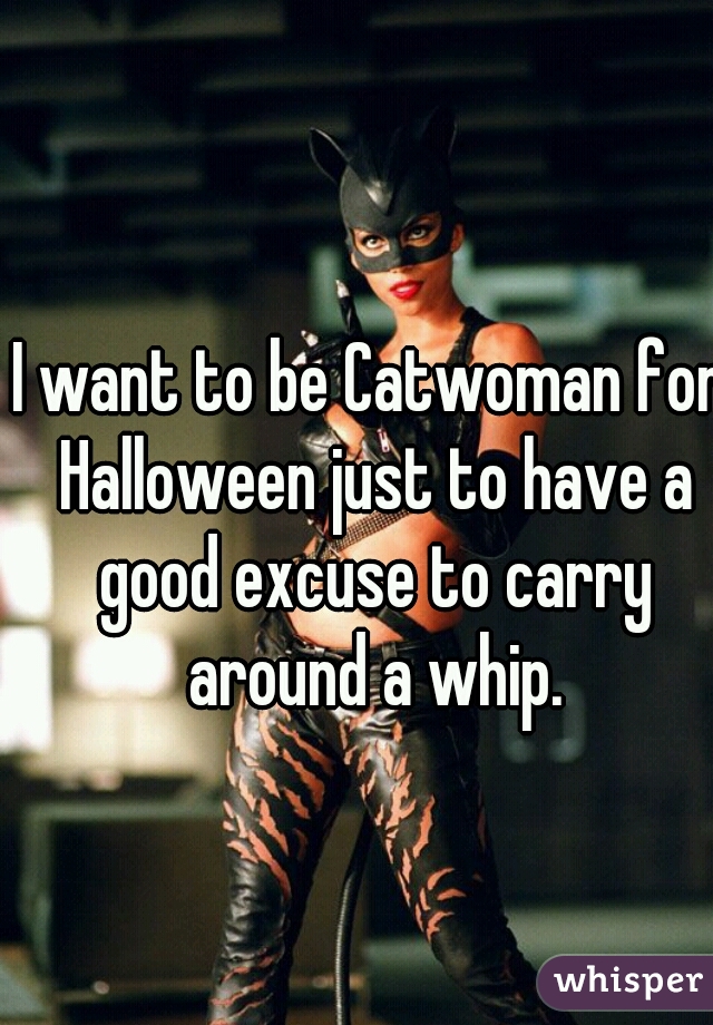 I want to be Catwoman for Halloween just to have a good excuse to carry around a whip.