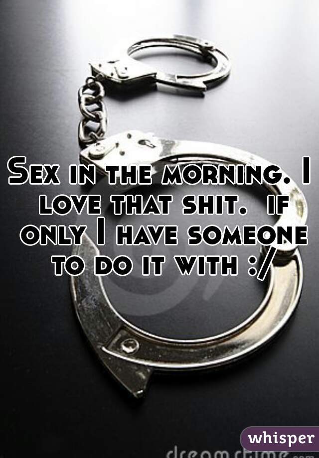 Sex in the morning. I love that shit.  if only I have someone to do it with :/
