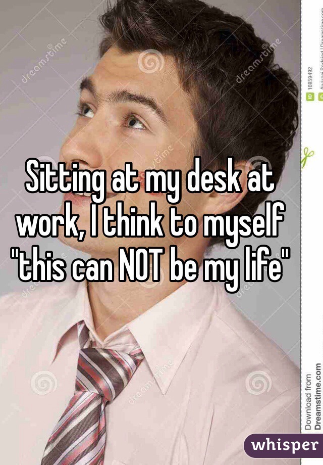 Sitting at my desk at work, I think to myself "this can NOT be my life"