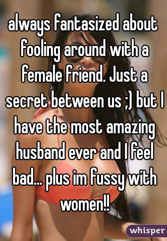 always fantasized about fooling around with a female friend. Just a secret between us ;) but I have the most amazing husband ever and I feel bad... plus im fussy with women!!