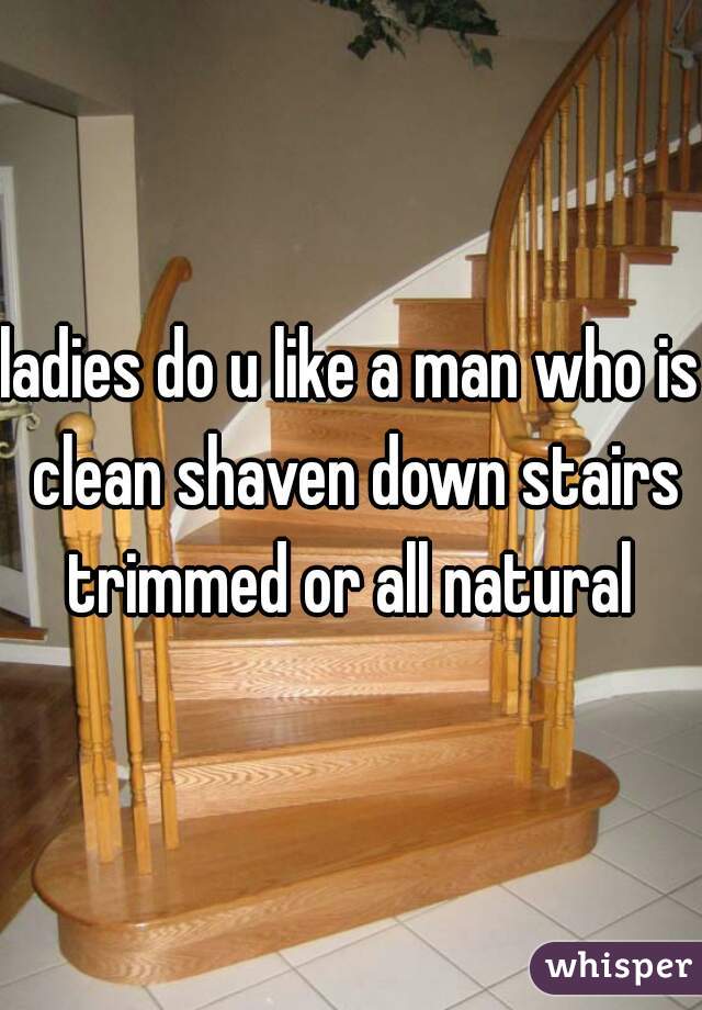 ladies do u like a man who is clean shaven down stairs trimmed or all natural 