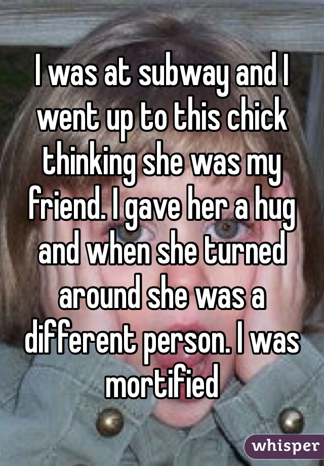 I was at subway and I went up to this chick thinking she was my friend. I gave her a hug and when she turned around she was a different person. I was mortified 