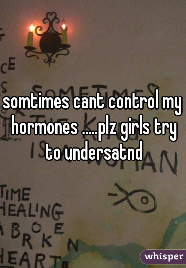 somtimes cant control my hormones .....plz girls try to undersatnd