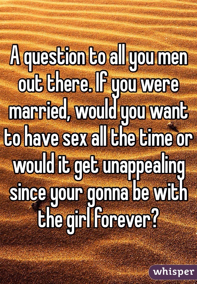A question to all you men out there. If you were married, would you want to have sex all the time or would it get unappealing since your gonna be with the girl forever?