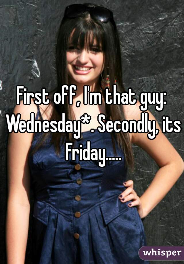 First off, I'm that guy: Wednesday*. Secondly, its Friday.....