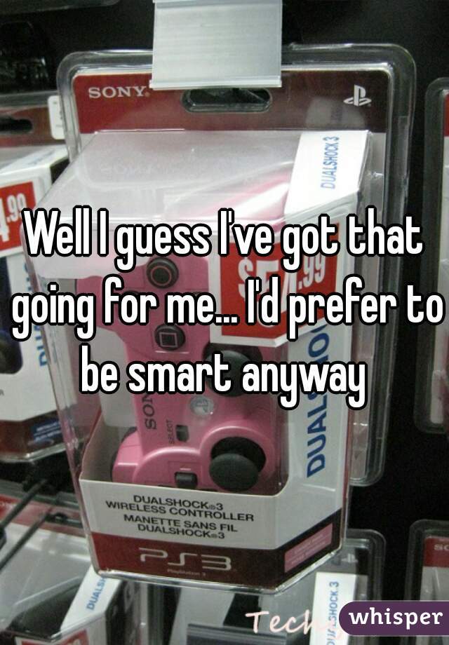 Well I guess I've got that going for me... I'd prefer to be smart anyway 