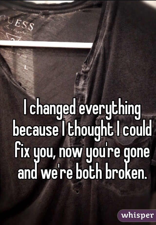 I changed everything because I thought I could fix you, now you're gone and we're both broken.