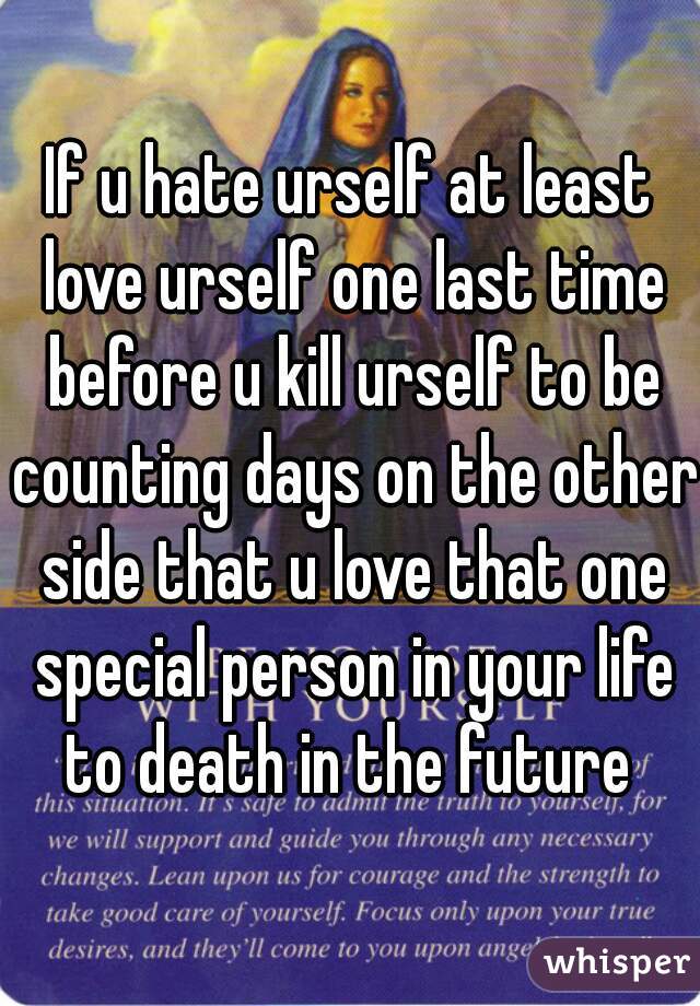 If u hate urself at least love urself one last time before u kill urself to be counting days on the other side that u love that one special person in your life to death in the future 