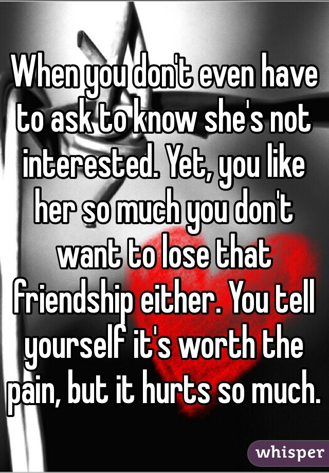 When you don't even have to ask to know she's not interested. Yet, you like her so much you don't want to lose that friendship either. You tell yourself it's worth the pain, but it hurts so much. 