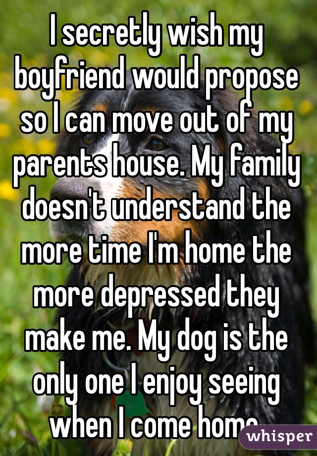 I secretly wish my boyfriend would propose so I can move out of my parents house. My family doesn't understand the more time I'm home the more depressed they make me. My dog is the only one I enjoy seeing when I come home.
