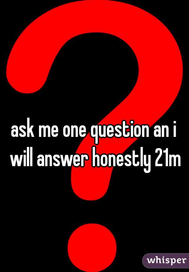 ask me one question an i will answer honestly 21m