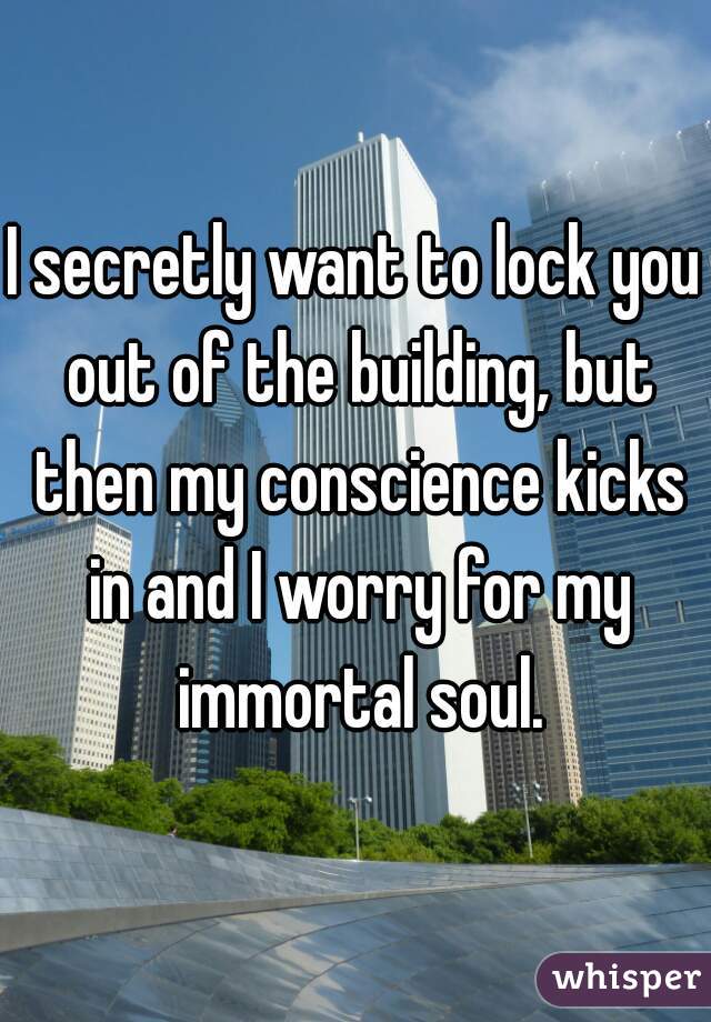 I secretly want to lock you out of the building, but then my conscience kicks in and I worry for my immortal soul.