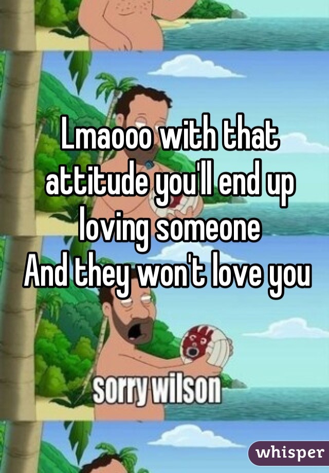 Lmaooo with that attitude you'll end up loving someone 
And they won't love you 