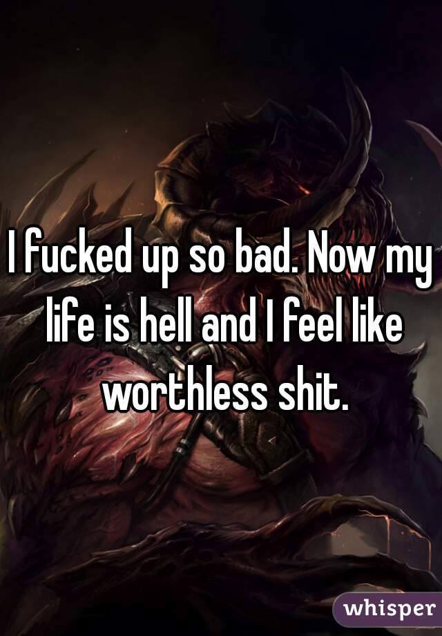I fucked up so bad. Now my life is hell and I feel like worthless shit.