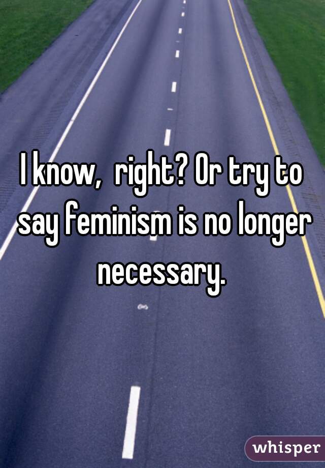 I know,  right? Or try to say feminism is no longer necessary. 