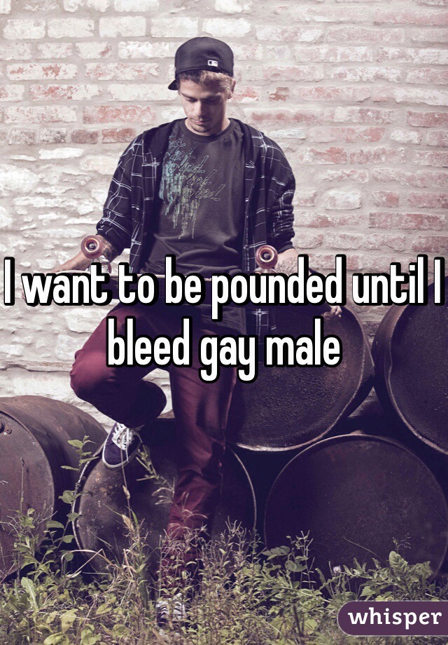 I want to be pounded until I bleed gay male