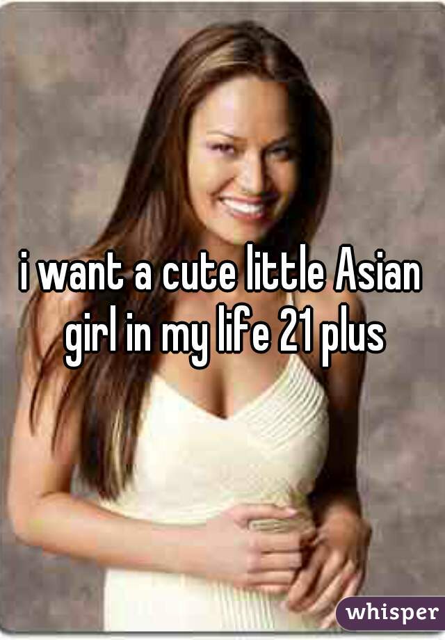 i want a cute little Asian girl in my life 21 plus