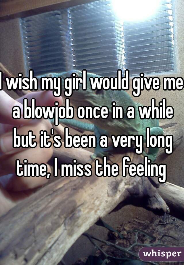 I wish my girl would give me a blowjob once in a while but it's been a very long time, I miss the feeling 