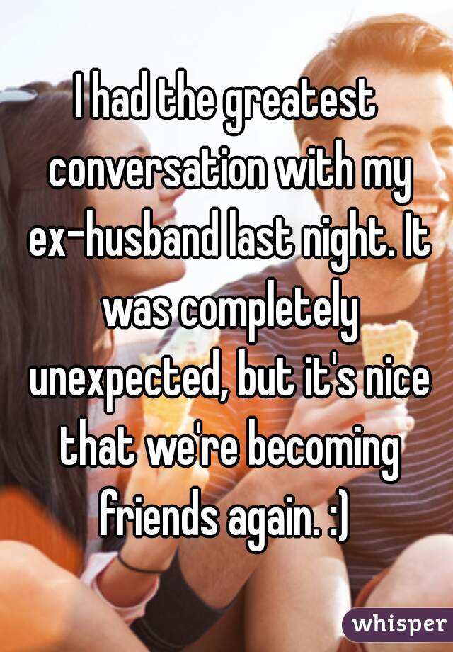 I had the greatest conversation with my ex-husband last night. It was completely unexpected, but it's nice that we're becoming friends again. :) 