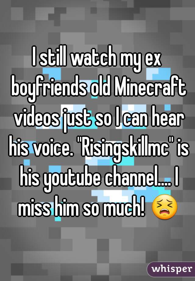 I still watch my ex boyfriends old Minecraft videos just so I can hear his voice. "Risingskillmc" is his youtube channel.... I miss him so much! 😣 