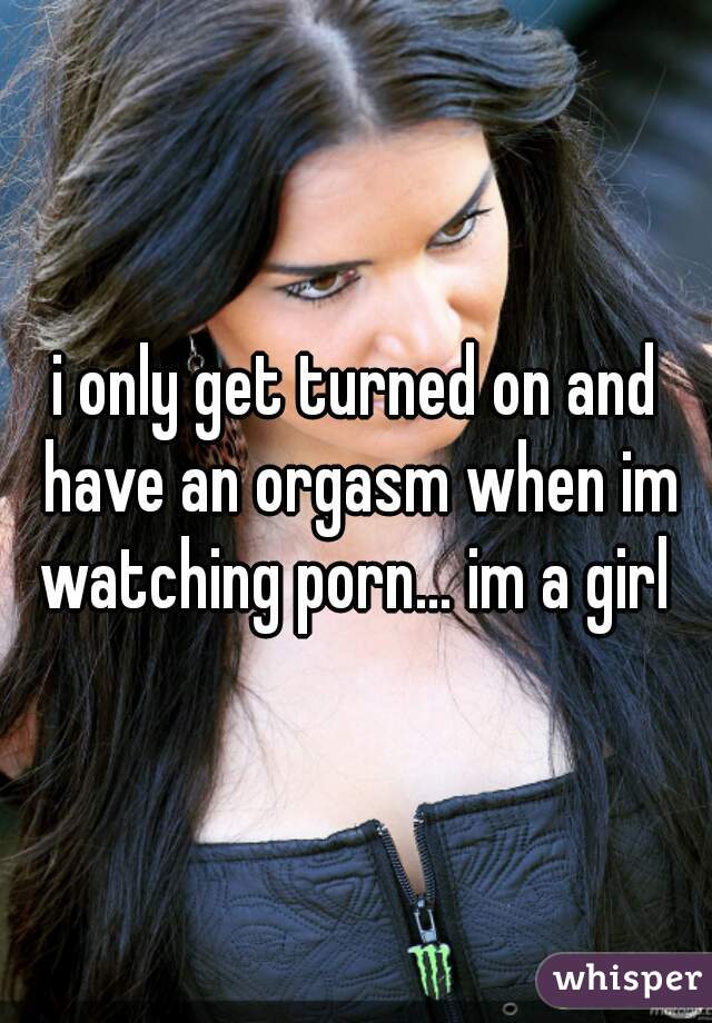 i only get turned on and have an orgasm when im watching porn… im a girl 