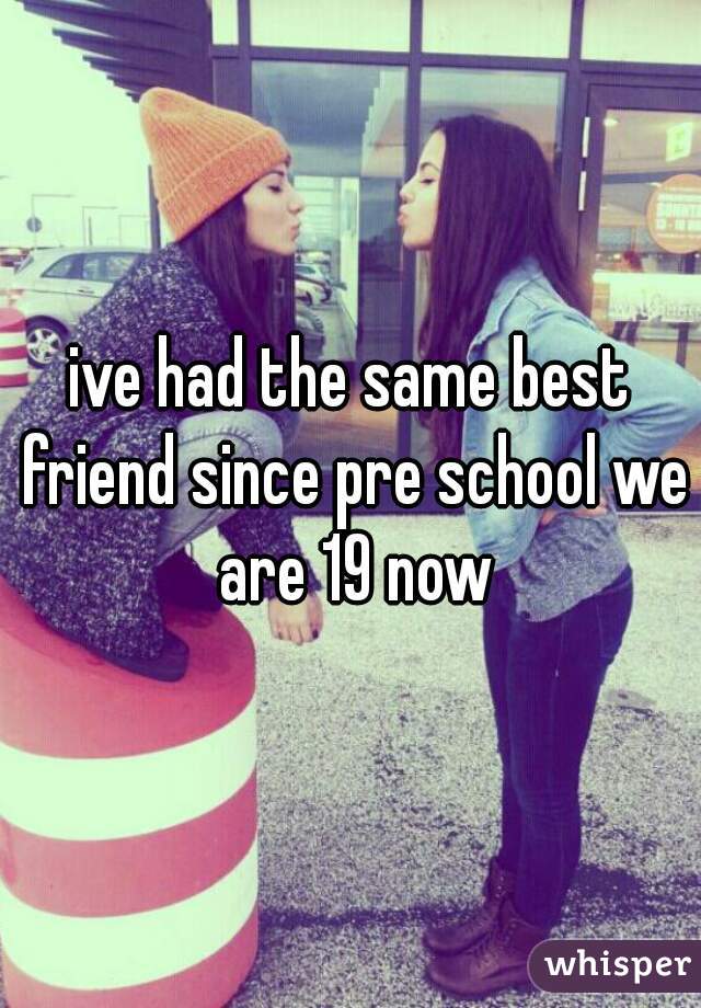 ive had the same best friend since pre school we are 19 now